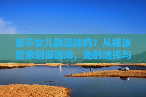 郎平女儿踢足球吗？从排球世家到绿茵场，她的选择与传承，郎平女儿，从排球世家到绿茵场的选择与传承