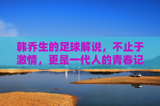 韩乔生的足球解说，不止于激情，更是一代人的青春记忆，韩乔生足球解说，不止激情，更是一代人的青春记忆