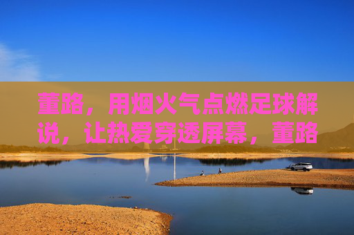 董路，用烟火气点燃足球解说，让热爱穿透屏幕，董路烟火气解说，点燃热爱，穿透屏幕