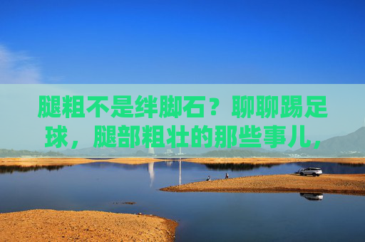 腿粗不是绊脚石？聊聊踢足球，腿部粗壮的那些事儿，腿粗不是绊脚石，踢足球的腿部力量密码
