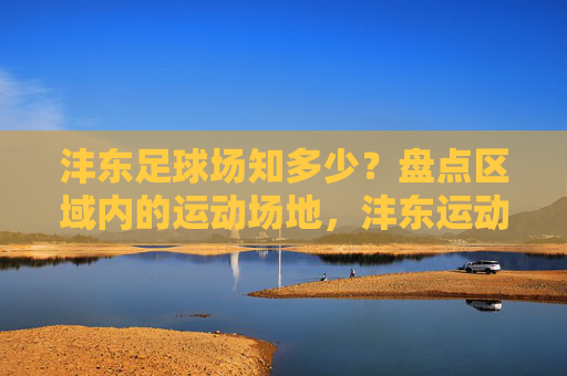 沣东足球场知多少？盘点区域内的运动场地，沣东运动场地大盘点