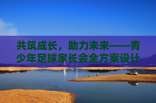 共筑成长，助力未来——青少年足球家长会全方案设计，青少年足球家长会全方案设计，共筑成长，助力未来