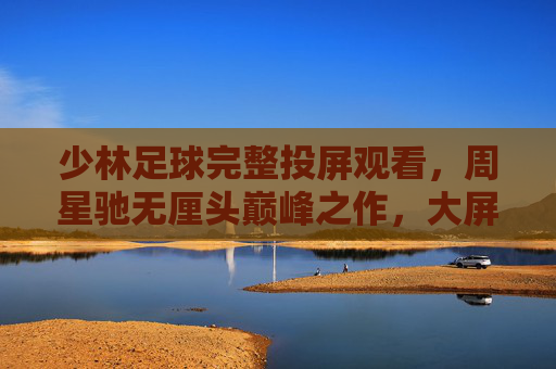 少林足球完整投屏观看，周星驰无厘头巅峰之作，大屏重温热血喜剧经典，少林足球，周星驰无厘头巅峰，大屏投屏重温热血喜剧经典