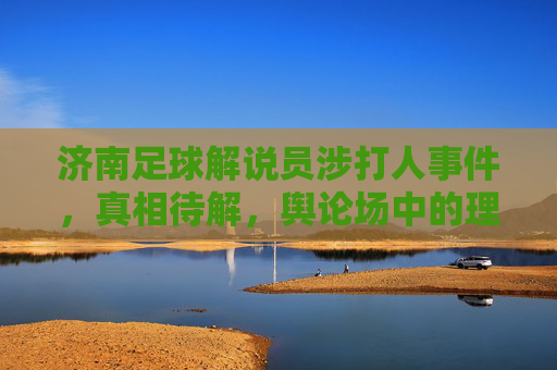 济南足球解说员涉打人事件，真相待解，舆论场中的理性与喧嚣，济南足球解说员涉打人事件，真相待解与舆论场理性喧嚣