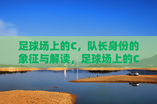 足球场上的C，队长身份的象征与解读，足球场上的C，队长身份的象征与解读