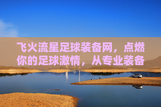 飞火流星足球装备网，点燃你的足球激情，从专业装备开始，飞火流星足球装备网，专业装备点燃你的足球激情