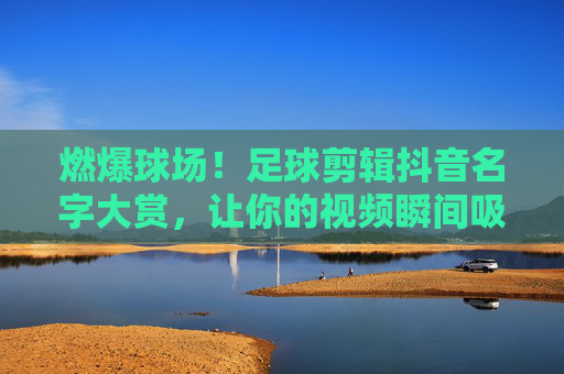 燃爆球场！足球剪辑抖音名字大赏，让你的视频瞬间吸睛！燃爆球场！足球剪辑抖音吸睛名字大赏