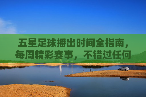 五星足球播出时间全指南，每周精彩赛事，不错过任何一场，五星足球每周赛事播出时间全指南