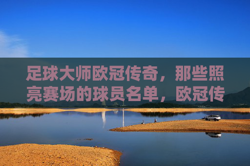 足球大师欧冠传奇，那些照亮赛场的球员名单，欧冠传奇大师，照亮赛场的球员名宿