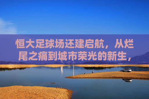 恒大足球场还建启航，从烂尾之痛到城市荣光的新生，恒大足球场还建启航，烂尾重生，城市荣光