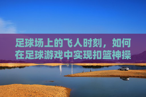 足球场上的飞人时刻，如何在足球游戏中实现扣篮神操作？足球游戏扣篮神操作，解锁飞人时刻