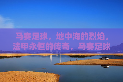 马赛足球，地中海的烈焰，法甲永恒的传奇，马赛足球，地中海烈焰与法甲永恒传奇