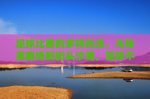 足球比赛的多样玩法，从标准赛场到街头沙滩，足球不止绿茵场，街头沙滩的多样玩法