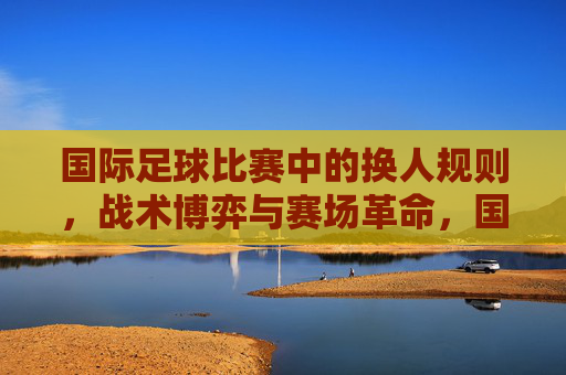 国际足球比赛中的换人规则，战术博弈与赛场革命，国际足球换人规则，战术博弈驱动的赛场革命