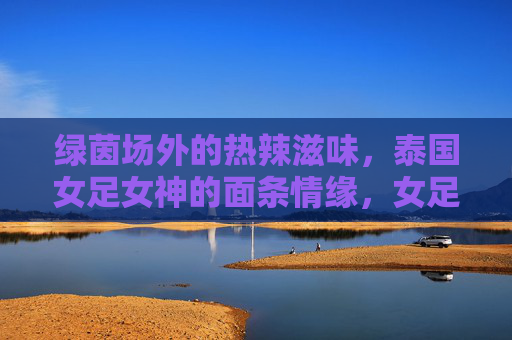 绿茵场外的热辣滋味，泰国女足女神的面条情缘，女足女神的面缘，绿茵场外的热辣滋味