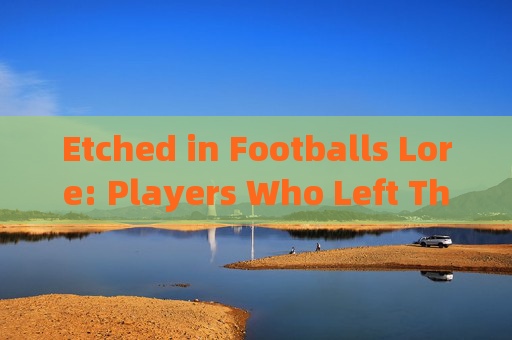 Etched in Footballs Lore: Players Who Left Their Mark in English，英格兰足球传奇，留下永恒印记的球员
