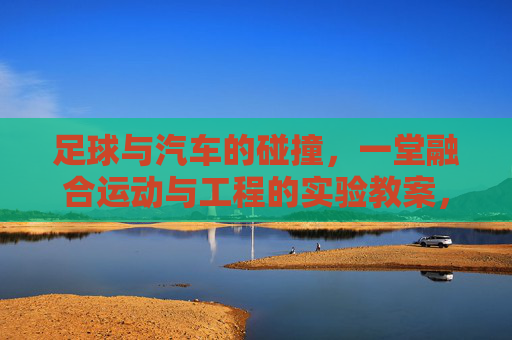 足球与汽车的碰撞，一堂融合运动与工程的实验教案，足球与汽车的碰撞，运动与工程融合实验教案