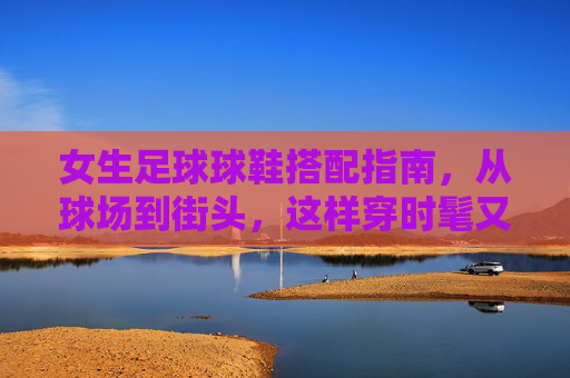 女生足球球鞋搭配指南，从球场到街头，这样穿时髦又有型，女生足球球鞋搭配指南，从球场到街头的时髦有型
