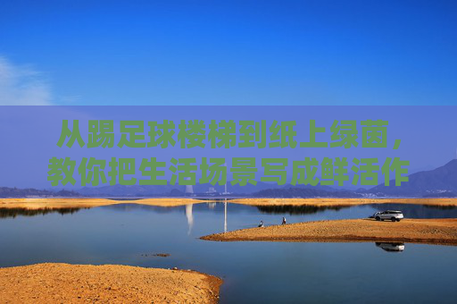 从踢足球楼梯到纸上绿茵，教你把生活场景写成鲜活作文，楼梯足球·纸上绿茵，生活场景的鲜活作文