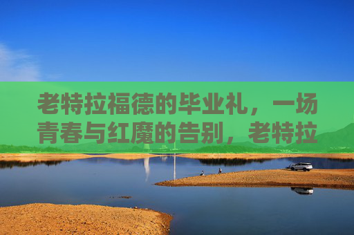 老特拉福德的毕业礼，一场青春与红魔的告别，老特拉福德毕业礼，青春红魔的告别