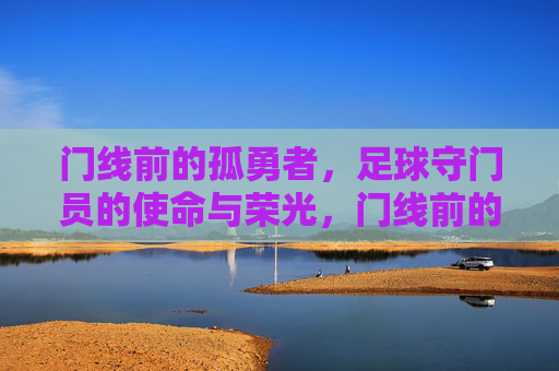 门线前的孤勇者，足球守门员的使命与荣光，门线前的孤勇者，守门员的使命与荣光