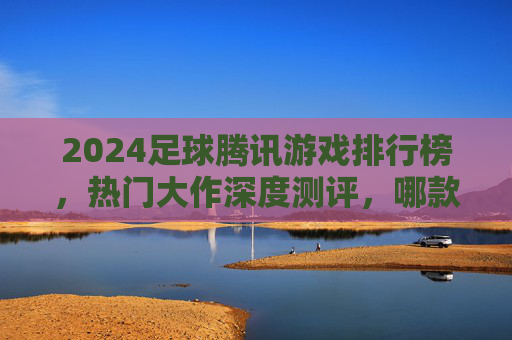 2024足球腾讯游戏排行榜，热门大作深度测评，哪款才是你的菜？2024足球腾讯游戏排行榜，热门大作深度测评，哪款是你的菜？