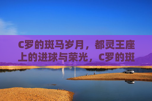 C罗的斑马岁月，都灵王座上的进球与荣光，C罗的斑马岁月，都灵王座上的进球与荣光