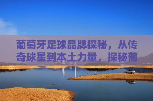 葡萄牙足球品牌探秘，从传奇球星到本土力量，探秘葡萄牙足球品牌，从传奇球星到本土力量