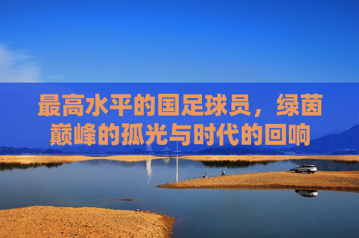最高水平的国足球员，绿茵巅峰的孤光与时代的回响
