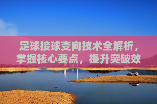 足球接球变向技术全解析，掌握核心要点，提升突破效率，足球接球变向技术全解析，掌握核心要点，提升突破效率