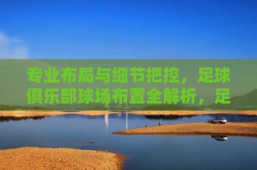 专业布局与细节把控，足球俱乐部球场布置全解析，足球俱乐部球场布置，专业布局与细节把控全解析