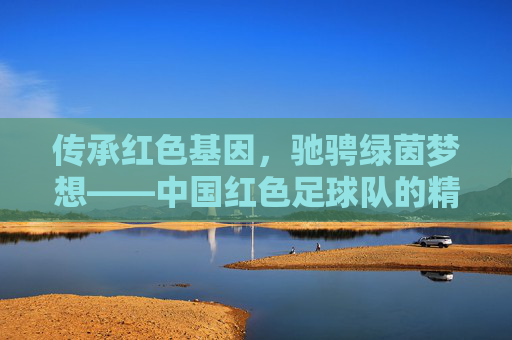 传承红色基因，驰骋绿茵梦想——中国红色足球队的精神传承与时代担当，红魂铸绿茵，传承梦想显担当