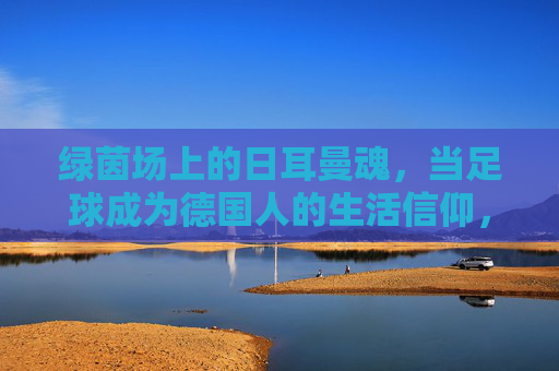 绿茵场上的日耳曼魂，当足球成为德国人的生活信仰，绿茵场上的日耳曼魂，当足球成为德国的生活信仰