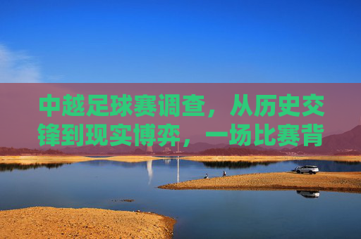 中越足球赛调查，从历史交锋到现实博弈，一场比赛背后的体育与人文图景