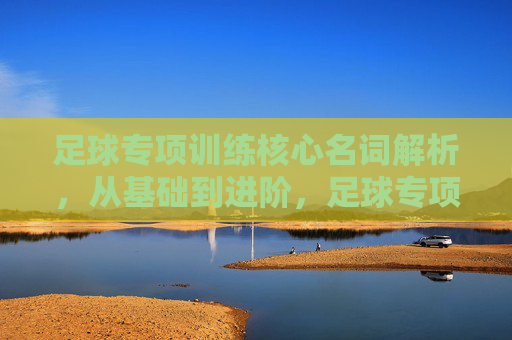 足球专项训练核心名词解析，从基础到进阶，足球专项训练核心名词精解，从基础到进阶