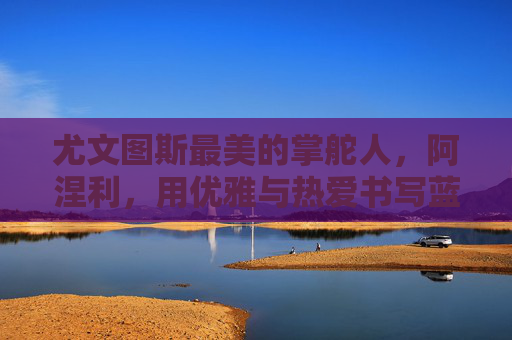 尤文图斯最美的掌舵人，阿涅利，用优雅与热爱书写蓝黑传奇，阿涅利，优雅与热爱，书写蓝黑传奇