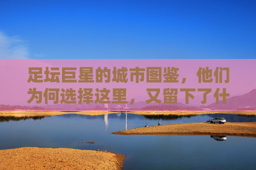 足坛巨星的城市图鉴，他们为何选择这里，又留下了什么？足坛巨星的城市图鉴，选择与印记