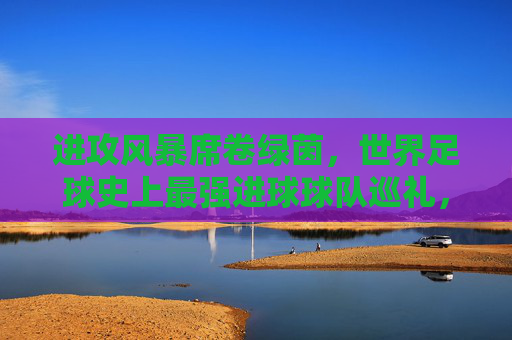 进攻风暴席卷绿茵，世界足球史上最强进球球队巡礼，进攻风暴，世界足球史上最强进球球队巡礼