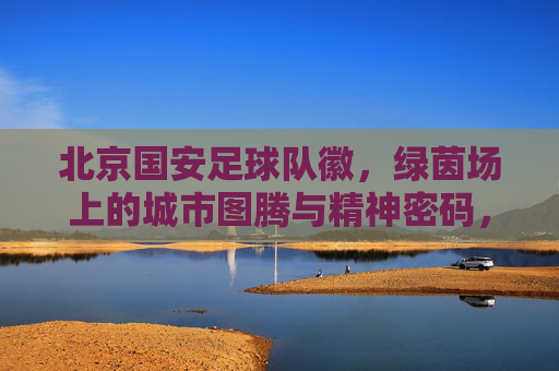 北京国安足球队徽，绿茵场上的城市图腾与精神密码，北京国安队徽，绿茵场上的城市图腾与精神密码