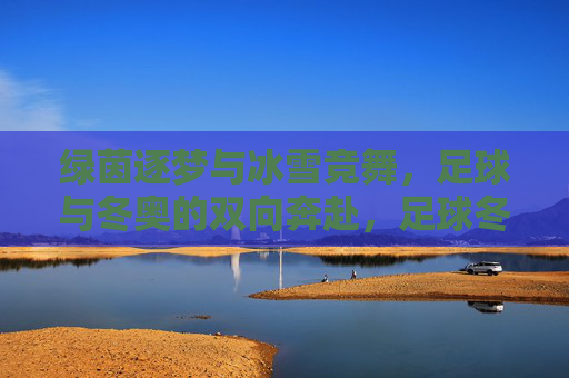 绿茵逐梦与冰雪竞舞，足球与冬奥的双向奔赴，足球冬奥双奔赴，绿茵逐梦冰雪竞舞