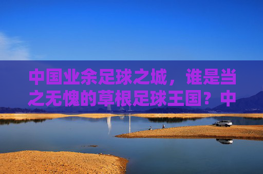 中国业余足球之城，谁是当之无愧的草根足球王国？中国业余足球之城，草根足球王国