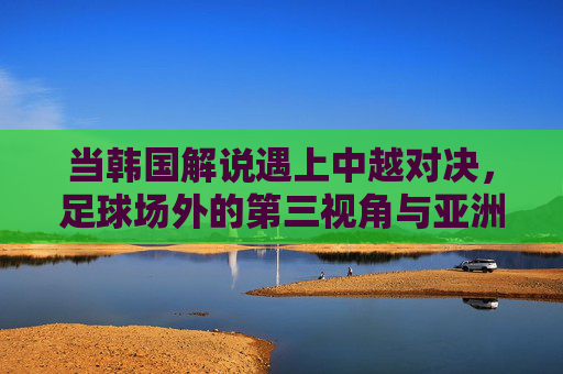 当韩国解说遇上中越对决，足球场外的第三视角与亚洲共鸣，韩国解说的第三视角，中越对决中的亚洲共鸣