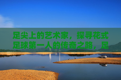 足尖上的艺术家，探寻花式足球第一人的传奇之路，足尖艺术家，花式足球第一人的传奇之路