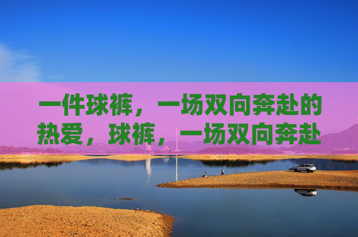 一件球裤，一场双向奔赴的热爱，球裤，一场双向奔赴的热爱