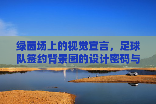 绿茵场上的视觉宣言，足球队签约背景图的设计密码与品牌叙事，绿茵场视觉密码，足球队签约背景图的品牌叙事