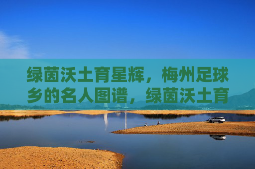 绿茵沃土育星辉，梅州足球乡的名人图谱，绿茵沃土育星辉，梅州足球乡名人图谱