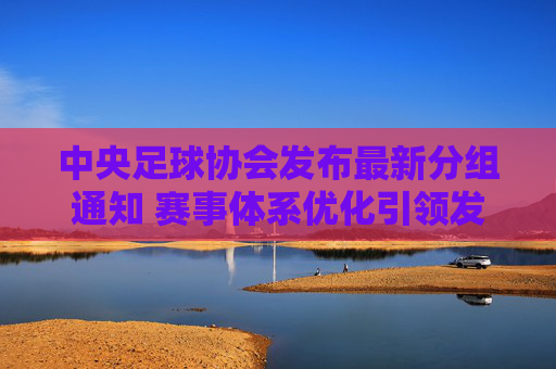 中央足球协会发布最新分组通知 赛事体系优化引领发展新方向，中央足协发布最新分组通知 赛事体系优化引领发展新方向