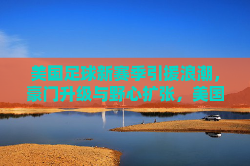 美国足球新赛季引援浪潮，豪门升级与野心扩张，美国足球新赛季引援浪潮，豪门升级与野心扩张