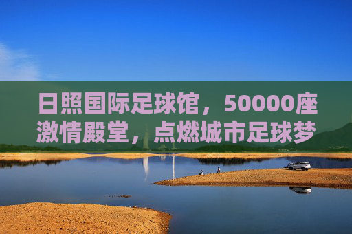 日照国际足球馆，50000座激情殿堂，点燃城市足球梦想，日照国际足球馆，50000座激情殿堂点燃城市足球梦想
