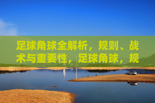 足球角球全解析,规则、战术与重要性,足球角球,规则、战术与重要性全解析 足球角球全解析,规则、战术与重要性,足球角球,规则、战术与重要性全解析